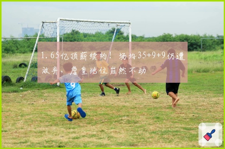 1.65亿顶薪续约！场均35+9+9仍遭放弃，詹皇地位岿然不动