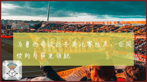马鲁西奇谈拉齐奥比赛结果、合同续约与萨里领航