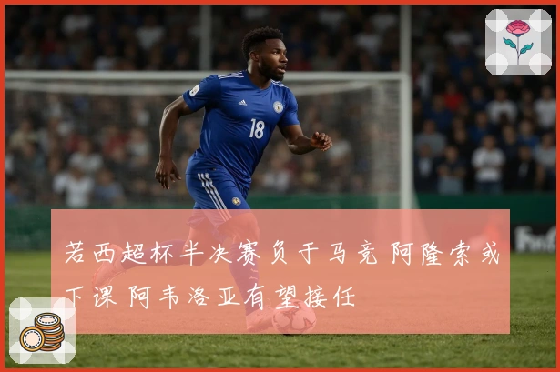 若西超杯半决赛负于马竞 阿隆索或下课 阿韦洛亚有望接任