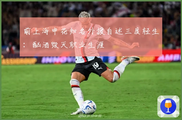 前上海申花知名外援自述三度轻生：酗酒毁灭职业生涯