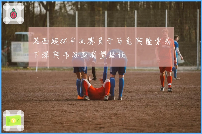 若西超杯半决赛负于马竞 阿隆索或下课 阿韦洛亚有望接任
